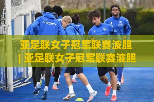 亚足联女子冠军联赛波胆 | 亚足联女子冠军联赛波胆【场景化预判】+ 女足洲际赛事实战思路 (亚足联女子冠军联赛波胆) 进阶拆解🈵网上热门下球站大礼包导航小球粤语解说高水贴水