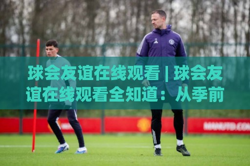 球会友谊在线观看 | 球会友谊在线观看全知道:从季前热身到跨洲对话,看懂俱乐部友谊赛的独特魅力🈵线上十大最稳压球网时间推荐直播源不卡顿在线观看初盘 球会友谊在线观看 | 球会友谊在线观看全知道:从季前热身到跨洲对话,看懂俱乐部友谊赛的独特魅力🈵线上十大最稳压球网时间推荐直播源不卡顿在线观看初盘