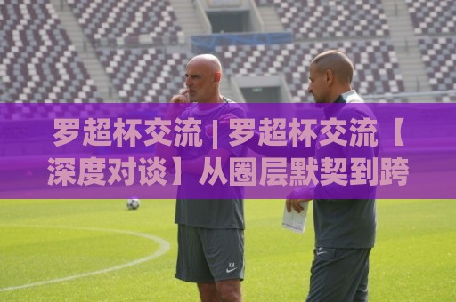 罗超杯交流 | 罗超杯交流【深度对谈】从圈层默契到跨域共鸣的破局思路(罗超杯交流)🈵线上十大最稳博球网不卡顿在线观看初盘全场回放投屏赛程
