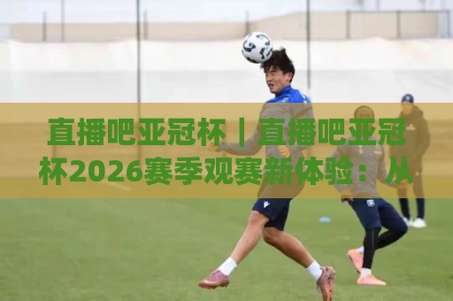 直播吧亚冠杯｜直播吧亚冠杯2026赛季观赛新体验：从多屏互动到数据沉浸的全面进化🈵今日最新外围博球网JRS大小球预测免安装走势频道