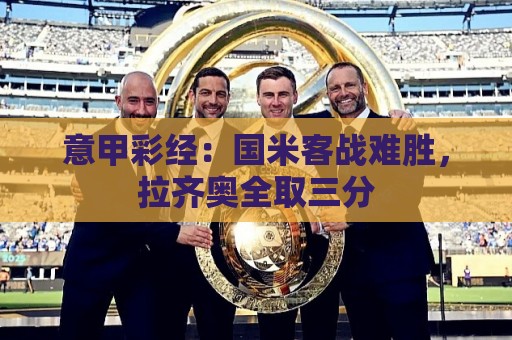 美加墨世界杯压球网VIP专属通道-买球站:意甲彩经:国米客战难胜,拉齐奥全取三分 美加墨世界杯压球网VIP专属通道-买球站:意甲彩经:国米客战难胜,拉齐奥全取三分