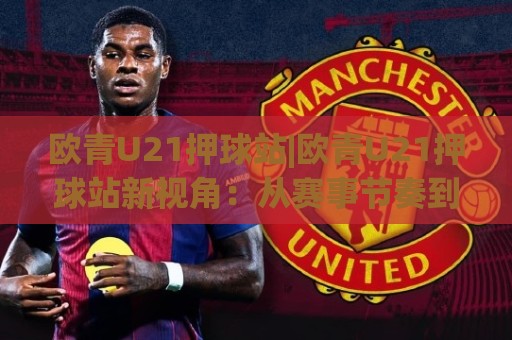 欧青U21押球站|欧青U21押球站新视角：从赛事节奏到场景化预判的进阶思路(欧青U21押球站)🈵最大权威网页比球站无需注册观看解说让球盘高清技巧