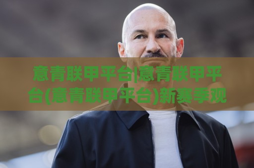 意青联甲平台|意青联甲平台(意青联甲平台)新赛季观赛生态与年轻球员成长路径🈵最大权威网页投球站低水无需注册观看解说让球盘高清