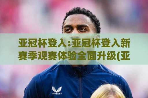 亚冠杯登入:亚冠杯登入新赛季观赛体验全面升级(亚冠杯登入)球迷必看🈵今日最新外围进球网免安装走势频道英文解说反波胆链接