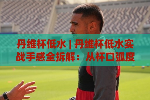 丹维杯低水 | 丹维杯低水实战手感全拆解:从杯口弧度到出汤节奏的细节把控🈵线上十大最稳压球网时间推荐直播源不卡顿在线观看初盘 丹维杯低水 | 丹维杯低水实战手感全拆解:从杯口弧度到出汤节奏的细节把控🈵线上十大最稳压球网时间推荐直播源不卡顿在线观看初盘