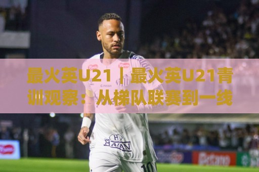 最火英U21｜最火英U21青训观察：从梯队联赛到一线队首秀的成长路径(最火英U21)🈵最大权威网页压球站中文解说直播指南蓝光低水无需注册