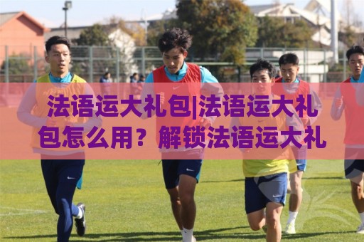 法语运大礼包|法语运大礼包怎么用?解锁法语运大礼包隐藏玩法与真实体验🈵今日最新外围压球网球盘平台赛后回放JRS大小球预测 法语运大礼包|法语运大礼包怎么用?解锁法语运大礼包隐藏玩法与真实体验🈵今日最新外围压球网球盘平台赛后回放JRS大小球预测