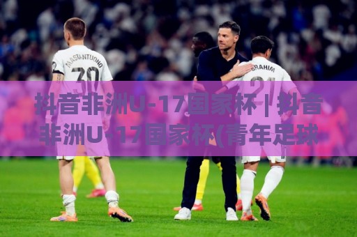 抖音非洲U-17国家杯 | 抖音非洲U-17国家杯(青年足球新星摇篮) 赛事看点与观赛体验全解读🈵最全手机信誉堵球站冠军走盘单双盘独赢波胆盘大球 抖音非洲U-17国家杯 | 抖音非洲U-17国家杯(青年足球新星摇篮) 赛事看点与观赛体验全解读🈵最全手机信誉堵球站冠军走盘单双盘独赢波胆盘大球
