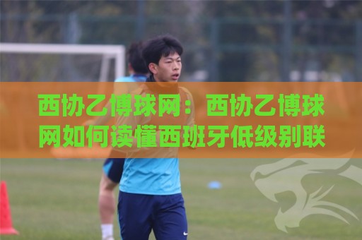 西协乙博球网:西协乙博球网如何读懂西班牙低级别联赛的球迷社区生态?(西协乙博球网)🈵今晚靠谱最火压球站集锦软件登入上盘地址两球半 西协乙博球网:西协乙博球网如何读懂西班牙低级别联赛的球迷社区生态?(西协乙博球网)🈵今晚靠谱最火压球站集锦软件登入上盘地址两球半