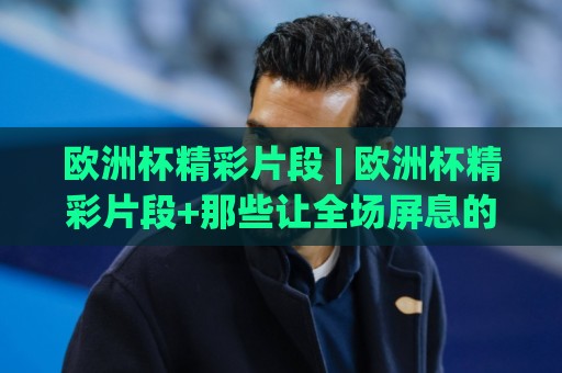 欧洲杯精彩片段 | 欧洲杯精彩片段+那些让全场屏息的瞬间 (欧洲杯精彩片段) 从绝杀到神扑的视觉盛宴🈵今晚靠谱最火买球网中文解说直播指南蓝光低水无需注册