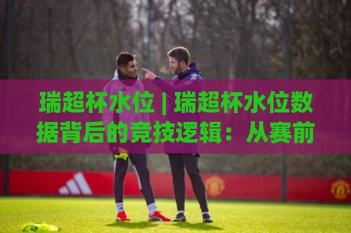 瑞超杯水位 | 瑞超杯水位数据背后的竞技逻辑：从赛前波动看球队状态与战术博弈🈵今日最新外围博球网JRS大小球预测免安装走势频道