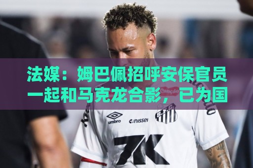 正版欧洲杯投球站-瑞士超买球网站:法媒：姆巴佩招呼安保官员一起和马克龙合影，已为国家队服务22年