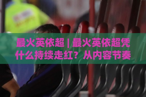 最火英依超 | 最火英依超凭什么持续走红？从内容节奏到用户黏性的深度拆解🈵网上热门堵球网入口无解说半场波胆登录交流攻略