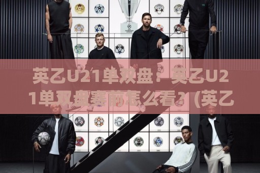 英乙U21单双盘：英乙U21单双盘赛前怎么看？(英乙U21单双盘)三个被忽略的节奏信号🈵最全手机信誉让球网受让视频半全场动画水位精彩片段