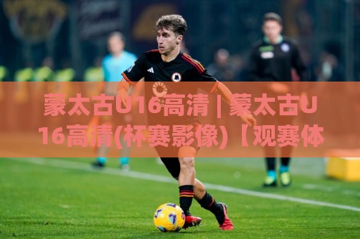 蒙太古U16高清 | 蒙太古U16高清(杯赛影像)【观赛体验】+ 画质细节与回看方式🈵今晚靠谱最火让球站竞投论坛720P集锦软件登入
