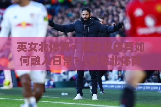 英女北体育：英女北体育如何融入日常？(英女北体育)三个被忽略的参与视角🈵今晚靠谱最火让球站竞投论坛720P集锦软件登入