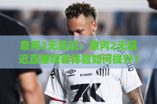 意丙2无延迟：意丙2无延迟直播观看体验如何提升？意丙2无延迟流畅画面背后的技术逻辑🈵网上热门进球网无广告全场录像公司比分下盘无需登录