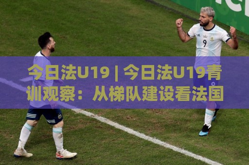 今日法U19 | 今日法U19青训观察：从梯队建设看法国足球人才储备的厚度🈵今日最新外围投球站动画水位精彩片段流畅代理1080P