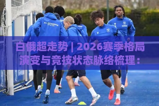白俄超走势 | 2026赛季格局演变与竞技状态脉络梳理：白俄超走势背后的节奏密码🈵网上热门投球站小球粤语解说高水贴水在线原声解说