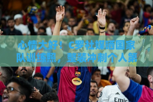 欧洲杯赛事提醒-世俱杯买球:心情大好！C罗社媒晒国家队训练照，整装冲刺个人第6届世界杯