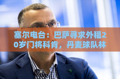 美加墨世界杯专业数据统计-买球:塞尔电台：巴萨寻求外租20岁门将科肯，丹麦球队林比是最热门下家
