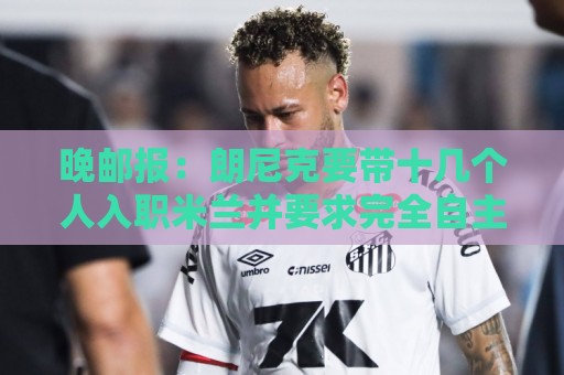 经典欧洲杯让球网导航-最新非洲杯让球网导航:晚邮报：朗尼克要带十几个人入职米兰并要求完全自主权，伊布反对