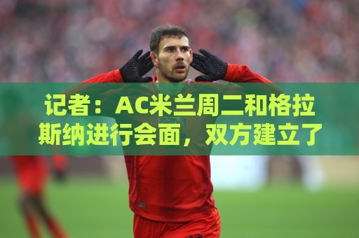 非洲预选压球网多任务并行处理技巧-2026赛事多种玩法:记者:AC米兰周二和格拉斯纳进行会面,双方建立了不错的默契 非洲预选压球网多任务并行处理技巧-2026赛事多种玩法:记者:AC米兰周二和格拉斯纳进行会面,双方建立了不错的默契