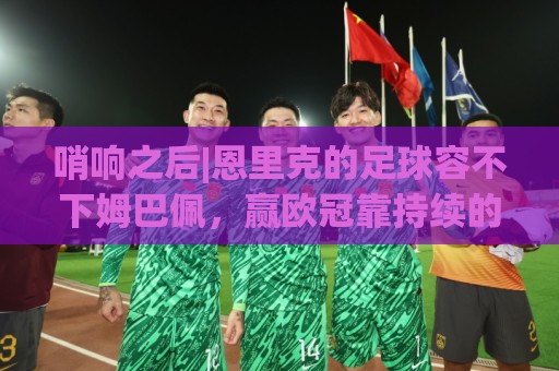 非洲杯买球网赛事提醒-非洲杯买球:哨响之后|恩里克的足球容不下姆巴佩,赢欧冠靠持续的跑动和换位 非洲杯买球网赛事提醒-非洲杯买球:哨响之后|恩里克的足球容不下姆巴佩,赢欧冠靠持续的跑动和换位