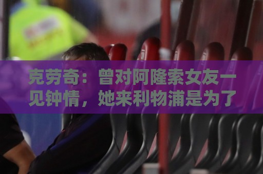 法甲下注网智能推荐-世界杯离线模式支持:克劳奇:曾对阿隆索女友一见钟情,她来利物浦是为了学习英语 法甲下注网智能推荐-世界杯离线模式支持:克劳奇:曾对阿隆索女友一见钟情,她来利物浦是为了学习英语