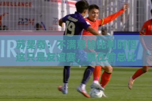美加墨世界杯-买球:苏契奇:不满意输比利时但这只是友谊赛,现在输总比世界杯输要好 美加墨世界杯-买球:苏契奇:不满意输比利时但这只是友谊赛,现在输总比世界杯输要好