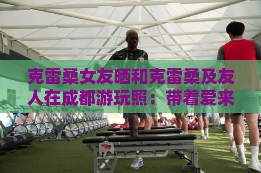 西甲风险控制提示-瑞士超赛事结果验证:克雷桑女友晒和克雷桑及友人在成都游玩照:带着爱来到成都 西甲风险控制提示-瑞士超赛事结果验证:克雷桑女友晒和克雷桑及友人在成都游玩照:带着爱来到成都