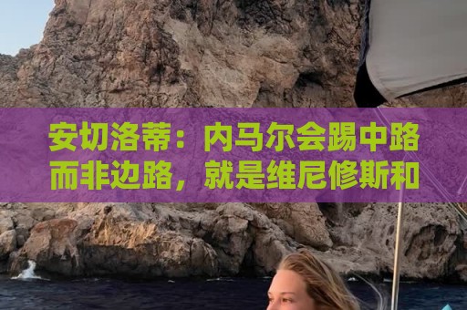 荷甲下球网-下注团队合作投注:安切洛蒂：内马尔会踢中路而非边路，就是维尼修斯和拉菲踢的位置