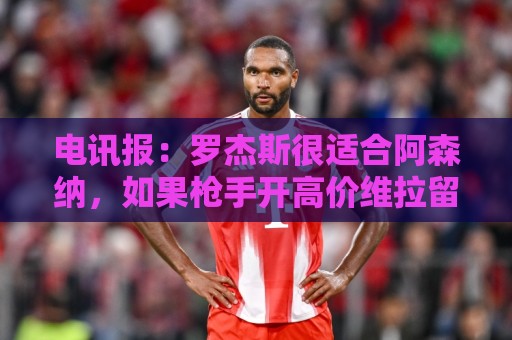 美洲杯赛事日历出炉-压球平台新体验:电讯报:罗杰斯很适合阿森纳,如果枪手开高价维拉留人态度或改变 美洲杯赛事日历出炉-压球平台新体验:电讯报:罗杰斯很适合阿森纳,如果枪手开高价维拉留人态度或改变