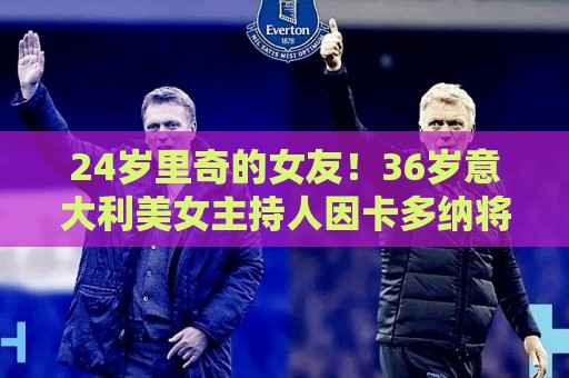 正版世俱杯下球站试玩-最火2026年世界杯压球站入口:24岁里奇的女友!36岁意大利美女主持人因卡多纳将现场报道世界杯 正版世俱杯下球站试玩-最火2026年世界杯压球站入口:24岁里奇的女友!36岁意大利美女主持人因卡多纳将现场报道世界杯