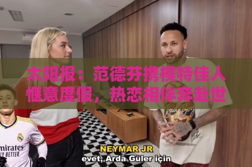 世界杯压球投注策略-2026赛事支持加密货币投注成新趋势:太阳报:范德芬携模特佳人惬意度假,热恋相伴奔赴世界杯 世界杯压球投注策略-2026赛事支持加密货币投注成新趋势:太阳报:范德芬携模特佳人惬意度假,热恋相伴奔赴世界杯