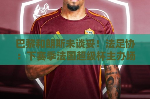瑞士超世界杯买球站活动-世界杯附买球网多重验证:巴黎和朗斯未谈妥！法足协：下赛季法国超级杯主办场地将抽签决定