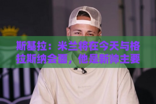 瑞士超无障碍访问-世界杯买球app:斯基拉:米兰将在今天与格拉斯纳会面,他是新帅主要人选之一 瑞士超无障碍访问-世界杯买球app:斯基拉:米兰将在今天与格拉斯纳会面,他是新帅主要人选之一