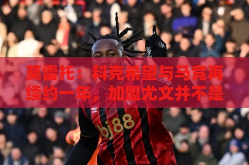 美洲杯买球无障碍访问-北美赛事主场优势统计:莫雷托：科克希望与马竞再续约一年，加盟尤文并不是热门方案