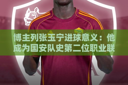 西甲买球站真人客服-美加墨世界杯压球网投注组合优化指南:博主列张玉宁进球意义：他成为国安队史第二位职业联赛进60球球员