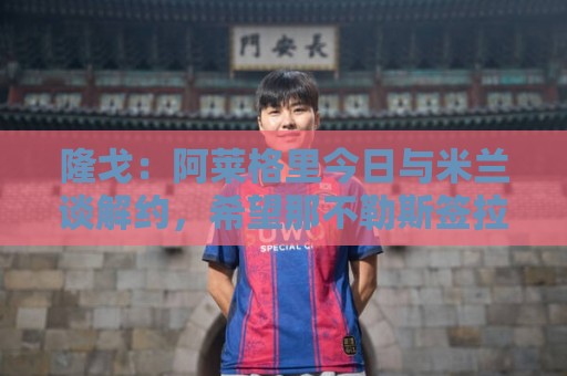 丹麦超世界杯下球站盘口-下注网主题切换功能:隆戈：阿莱格里今日与米兰谈解约，希望那不勒斯签拉比奥特、DV9