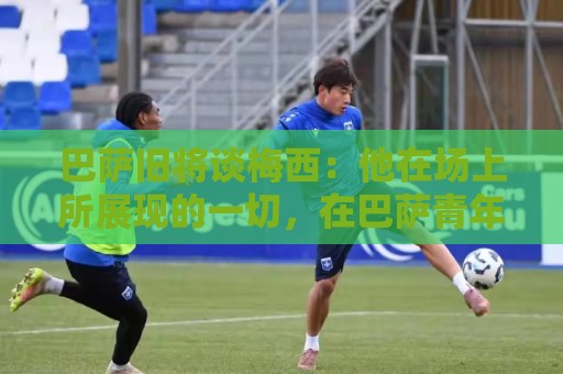 正版2026西甲世界杯买球网评级指南-美洲杯买球站与2026世界杯下注网资金管理指南:巴萨旧将谈梅西：他在场上所展现的一切，在巴萨青年队就已经做了