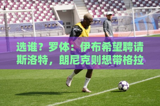 买球站-世界杯买球app省电模式优化:选谁？罗体：伊布希望聘请斯洛特，朗尼克则想带格拉斯纳一起入职