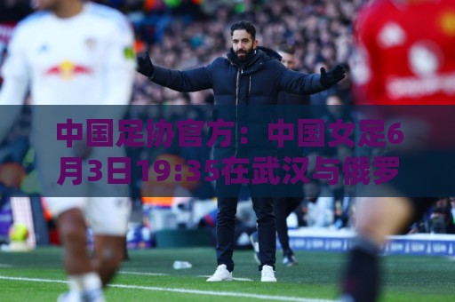 西甲买球高级搜索过滤-2026世界杯美洲球队实力分析与投注前瞻:中国足协官方：中国女足6月3日19:35在武汉与俄罗斯女足热身