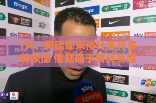 正版欧洲杯买球站官网怎么选？2024观赛投注避坑指南-世界杯下注:TA：阿德耶米预计离开多特蒙德 他倾向于转战英超 维拉对他有意