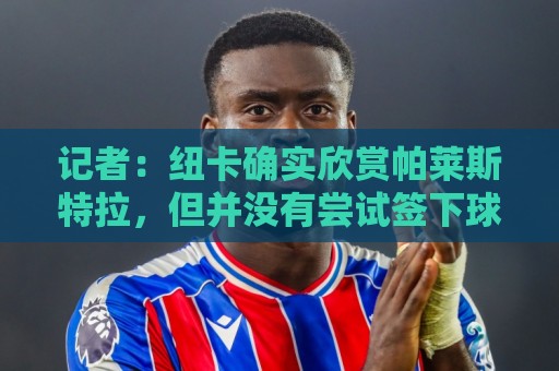 西甲买球站压球历史对战数据全解析-经典美洲杯押注网入口:记者:纽卡确实欣赏帕莱斯特拉,但并没有尝试签下球员 西甲买球站压球历史对战数据全解析-经典美洲杯押注网入口:记者:纽卡确实欣赏帕莱斯特拉,但并没有尝试签下球员