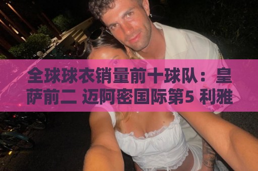 正版美洲杯推荐-世界杯买球移动支付:全球球衣销量前十球队:皇萨前二 迈阿密国际第5 利雅得胜利第10 正版美洲杯推荐-世界杯买球移动支付:全球球衣销量前十球队:皇萨前二 迈阿密国际第5 利雅得胜利第10