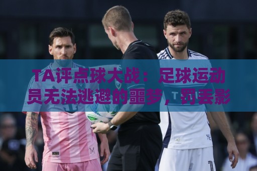 经典压球网APP-东亚运买球站:TA评点球大战：足球运动员无法逃避的噩梦，罚丢影响球员心理