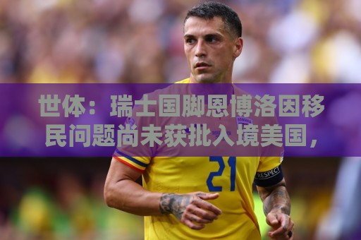 让球网-世界杯下注:世体:瑞士国脚恩博洛因移民问题尚未获批入境美国,无法随队备战 让球网-世界杯下注:世体:瑞士国脚恩博洛因移民问题尚未获批入境美国,无法随队备战