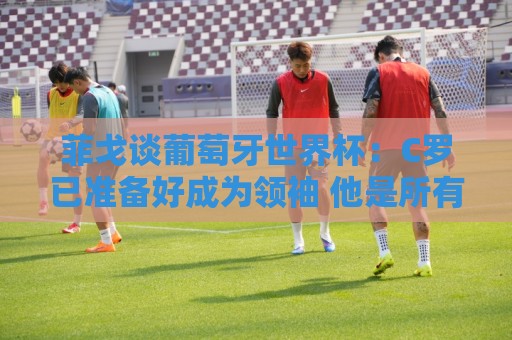 正版2026年美加墨世界杯APP-世界杯压球字体大小调整:菲戈谈葡萄牙世界杯:C罗已准备好成为领袖 他是所有人的榜样标杆 正版2026年美加墨世界杯APP-世界杯压球字体大小调整:菲戈谈葡萄牙世界杯:C罗已准备好成为领袖 他是所有人的榜样标杆