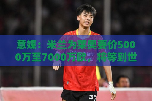 下注下注-2026年世界杯前瞻与法甲下注历史查询指南:意媒:米兰为莱奥要价5000万至7000万欧,将等到世界杯结束后出售 下注下注-2026年世界杯前瞻与法甲下注历史查询指南:意媒:米兰为莱奥要价5000万至7000万欧,将等到世界杯结束后出售